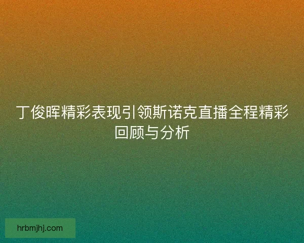 丁俊晖精彩表现引领斯诺克直播全程精彩回顾与分析