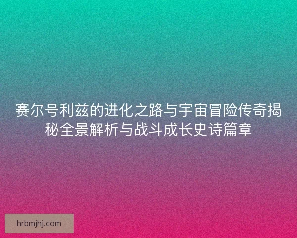 赛尔号利兹的进化之路与宇宙冒险传奇揭秘全景解析与战斗成长史诗篇章
