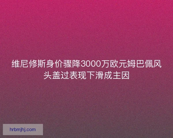 维尼修斯身价骤降3000万欧元姆巴佩风头盖过表现下滑成主因