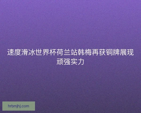 速度滑冰世界杯荷兰站韩梅再获铜牌展现顽强实力