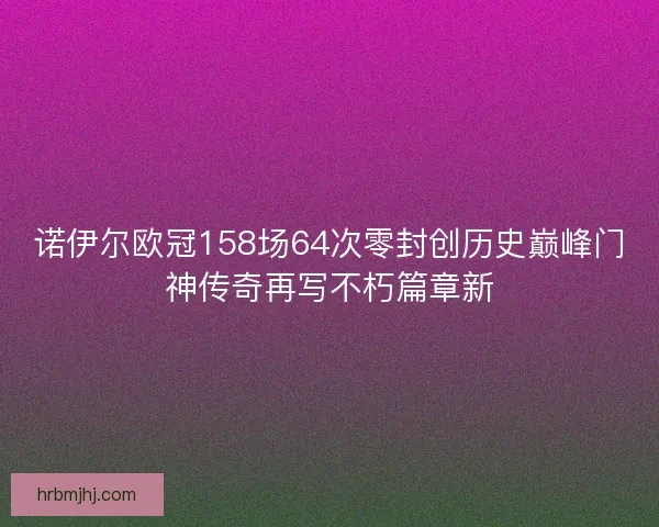诺伊尔欧冠158场64次零封创历史巅峰门神传奇再写不朽篇章新