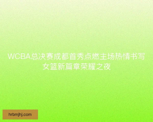 WCBA总决赛成都首秀点燃主场热情书写女篮新篇章荣耀之夜