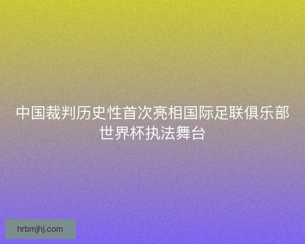 中国裁判历史性首次亮相国际足联俱乐部世界杯执法舞台